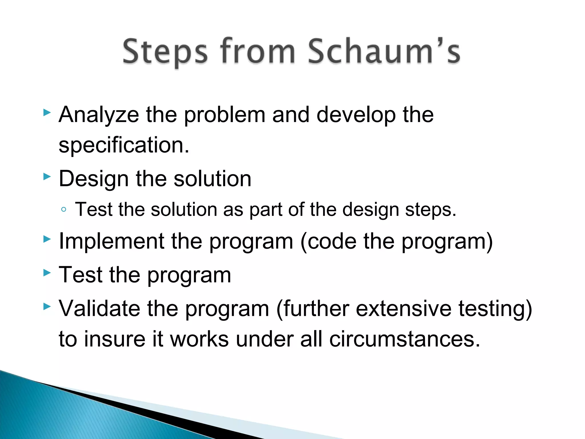  Analyze the problem and develop the
specification.
 Design the solution
◦ Test the solution as part of the design steps.
 Implement the program (code the program)
 Test the program
 Validate the program (further extensive testing)
to insure it works under all circumstances.
 