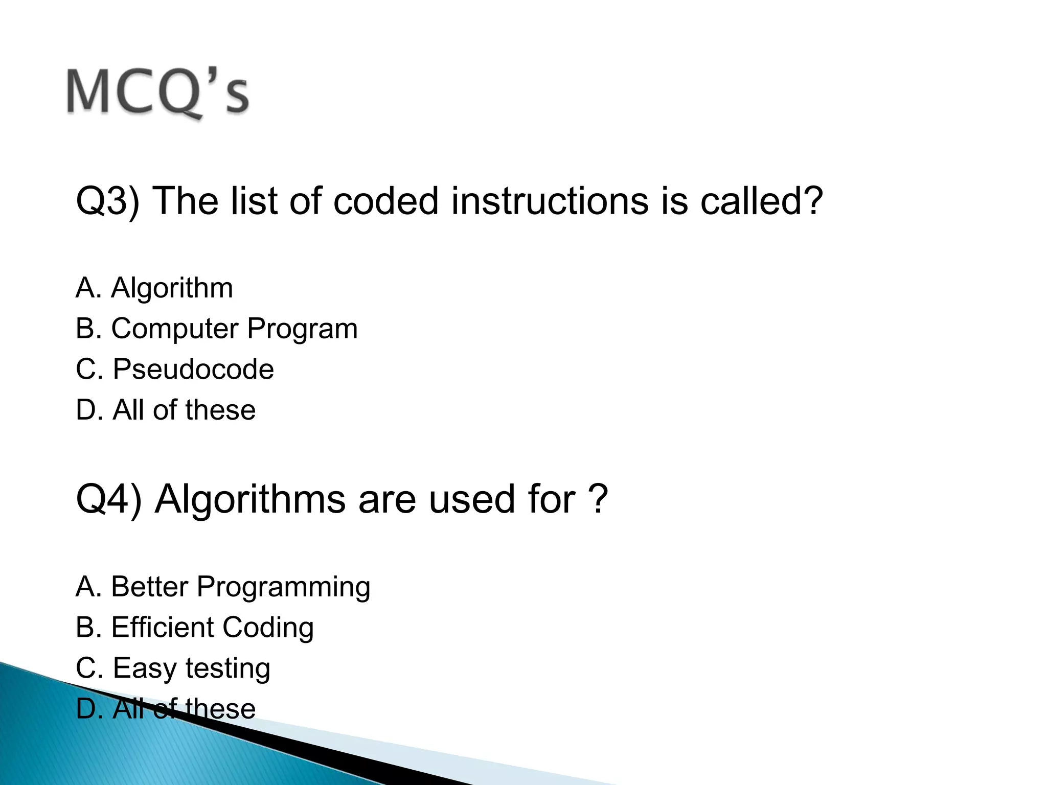 Q3) The list of coded instructions is called?
A. Algorithm
B. Computer Program
C. Pseudocode
D. All of these
Q4) Algorithms are used for ?
A. Better Programming
B. Efficient Coding
C. Easy testing
D. All of these
 
