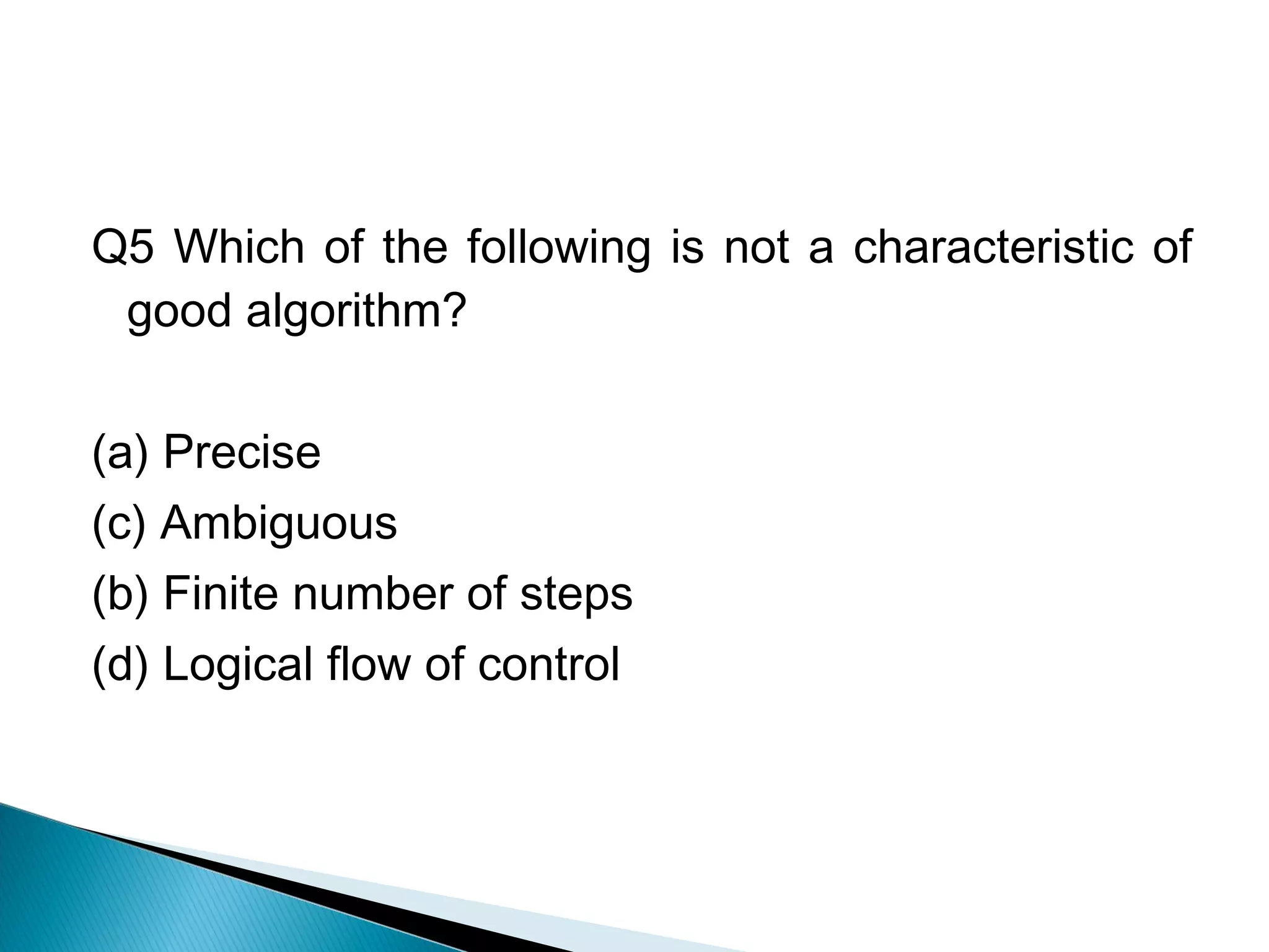 Q5 Which of the following is not a characteristic of
good algorithm?
(a) Precise
(c) Ambiguous
(b) Finite number of steps
(d) Logical flow of control
 