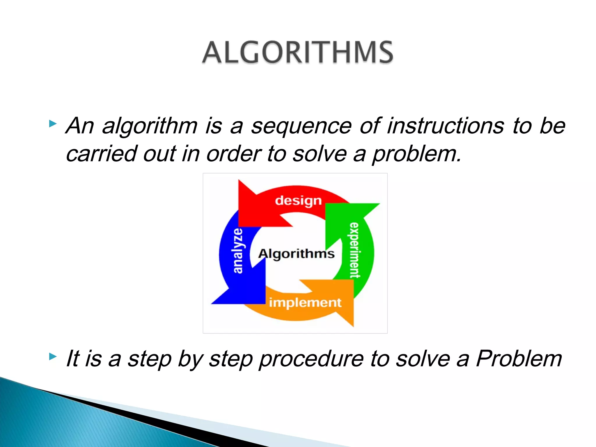  An algorithm is a sequence of instructions to be
carried out in order to solve a problem.
or
 It is a step by step procedure to solve a Problem
 