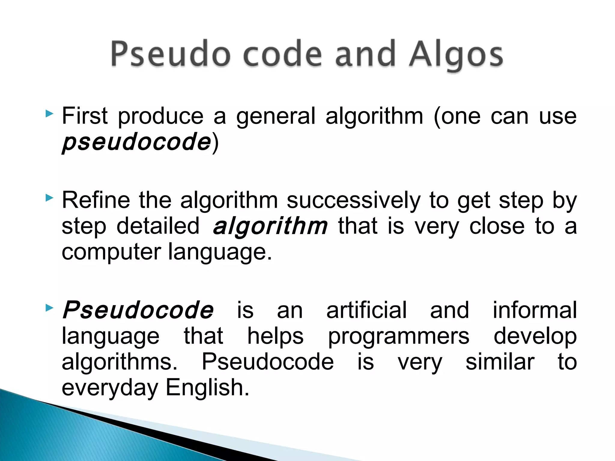  First produce a general algorithm (one can use
pseudocode)
 Refine the algorithm successively to get step by
step detailed algorithm that is very close to a
computer language.
 Pseudocode is an artificial and informal
language that helps programmers develop
algorithms. Pseudocode is very similar to
everyday English.
 