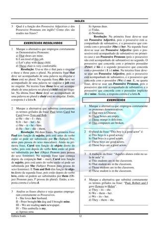 INGLÊS
Editora Exato 12
3 Qual é a função dos Possessive Adjectives e dos
Possessive Pronouns em inglês? Como eles são
usados nas frases?
EXERCÍCIOS RESOLVIDOS
1 Marque a alternativa que empregou corretamente
os Demonstrative Pronouns:
a) That shoes are mine.
b) I am tired of this job.
c) Let’s play with those child.
d) These chair is very comfortable.
Resolução: Usa-se this e that para o singular
e these e those para o plural. Na primeira frase that
deve ser acompanhado de uma palavra no singular e
shoes está no plural. Na segunda frase this deve ser
acompanhado de uma palavra no singular e job está
no singular. Na teceira frase those deve ser acompa-
nhado de uma palavra no plural e child está no singu-
lar. Na última frase these deve ser acompanhado de
uma palavra no plural e chair está no singular. Então,
a resposta é a letra b.
2 Marque a alternativa que substitua corretamente
os termos grifados da frase: Paul loves Carol but
Carol loves Tom and Bob.
a) He – she – I – they.
b) It – her – her – he.
c) She – it – he – him.
d) He – her – she – them.
Resolução: Há duas frases. Na primeira frase
Paul tem função de sujeito, pois está antes do verbo
então só pode ser substituído por He (Subject Pro-
noun para pessoa do sexo masculino). Ainda na pri-
meira frase, Carol tem função de objeto direto do
verbo, pois está depois do verbo love então só pode
ser substituída por her (Object Pronom para pessoa
do sexo feminino). Na segunda frase (que começa
depois da conjunção but – mas), Carol tem função
de sujeito, pois está antes do verbo então só pode ser
substituída por She (Subject Pronon para pessoa do
sexo feminino). E Tom and Bob têm função de obje-
to direto da segunda frase, pois estão depois do verbo
love, então só podem ser substituídos por them (Ob-
ject Pronoun para 3ª pessoa do plural). Então, a res-
posta correta é a letra d.
3 Analise as frases abaixo e veja quantas emprega-
ram corretamente os Possessivos.
I – She loves her husband.
II – Peter brought his dog and I brought mine.
III – We are reading ours newspaper.
IV – This umbrella is my.
a) Apenas uma.
b) Apenas duas.
c) Todas.
d) Nenhuma.
Resolução: Na primeira frase deve-se usar
um Possessive Adjective, pois o possessivo está a-
companhado de substantivo, e o possessivo que con-
corda com o possuidor (She) é her. Na segunda frase
deve-se usar um Possessive Adjective (pois o pos-
sessivo está acompanhado de substantivo) no primei-
ro caso e um Possessive Pronoun (pois o possessivo
não está acompanhado de substantivo) no segundo. O
possessivo que concorda com o primeiro possuidor
(Peter) é his e o segundo possessivo que concorda
com o possuidor ( I ) é mine. Na terceira frase deve-
se usar um Possessive Adjective, pois o possessivo
está acompanhado de substantivo, e o possessivo que
concorda com o possuidor (We) é our. E, na quarta
frase, deve-se usar um Possessive Pronoun, pois o
possessivo não está acompanhado de substantivo, e o
possessivo que concorda com o possuidor implícito
(I) é mine. Assim, a resposta correta é a letra b.
EXERCÍCIOS
1 Marque a alternativa que empregou corretamente
os pronomes demonstrativos:
a) That men is Chinese.
b) These boxes are empty.
c) Those orange is delicious.
d) This computers are broken.
2 O plural da frase “This boy is a good actor” é:
a) This boys is a good actors.
b) That boys is a good actors.
c) These boys are good actors.
d) Those boys are a good actors.
3 A tradução da frase: “Aqueles alunos estão na sa-
la de aula” é:
a) This students are in the classroom.
b) That student are in the classroom.
c) Those students are in the classroom.
d) These student is in the classroom.
4 Marque a alternativa que substitui corretamente
os termos grifados na frase: “Paul, Robert and I
gave flowers to Helen”.
a) They – its – she.
b) We – them – her.
c) We – its – her.
d) They – them – she.
 