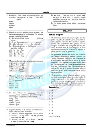 INGLÊS
Editora Exato 13
5 Complete a frase com o pronome em inglês que
completa corretamente a frase: “Come with
_________ (nós)”.
a) we.
b) you.
c) them.
d) us.
6 Complete as frases abaixo com os pronomes que
substituem as palavras sublinhadas. Em seguida,
marque a seqüência correta:
I – The dog is in the house. ________ is in the
house.
II – Is Mr. Browm a doctor? ________ a doctor?
III – Sally is French. ________ She is French.
IV – Bob and Jack are in the kitchen. ________
are in the kitchen.
a) it – he – she – they
b) it – it – she – he
c) he – he – she – they
d) it – she – he – they
7 Marque a alternativa que empregou corretamente
os possessivos em inglês:
a) Those shoes are his.
b) This sweater is her.
c) I don’t like theirs friends.
d) You can sell yours car.
8 Marque a alternativa que complete corretamente
a frase: “We are reading ________ books. Is she
reading ________ ?”.
a) our – her.
b) ours – her.
c) ours – hers.
d) our – hers.
9 Na frase “These are _________ pen, not
________” qual a alternativa que contém os pos-
sessivos para completá-la corretamente?
a) my – your.
b) my – yours.
c) mine – yours.
d) mine – your.
10 Julgue C (certo) ou E (errado) as afirmações a
seguir sobre o uso dos pronomes:
1111 A frase “Those are my parents” está no plural.
2222 Na frase “The dog is old” “The dog” pode ser
substituído por “He”.
3333 Na frase “Joe and I live in Miami” “Joe and
I” pode ser substituído por “They”.
4444 Na frase “They decided to spend their
vacation in New York” a palavra grifada
morfologicamente é um Possessive Adjective
(Adjetivo Possessivo).
5555 Em inglês, sempre há um sujeito expresso nas
frases.
GABARITO
Estudo dirigido
1 Os pronomes demonstrativos em inglês são: this
(este, esta, isto), these (estes, estas, isto), that (a-
quele, aquela, aquilo) e those (aqueles, aquelas,
aquilo). This (singular) e these (plural) são usa-
dos para se referir a algo ou alguém que está pró-
ximo de quem fala. E that (singular) e those
(plural) são usados para se referir a algo ou al-
guém que está longe de quem fala.
2 Os pronomes pessoais em inglês são divididos
em: Subject Pronouns e Object Pronouns. Os
Subject Pronouns equivalem aos Pronomes do
Caso Reto em português e têm função de sujeito
das frases e por isso são colocados sempre antes
do verbo principal. Os Object Pronouns equiva-
lem aos Pronomes do Caso Oblíquo em portu-
guês e têm função de objeto (direto ou indireto)
das frases sendo posicionados depois de verbos
ou preposições.
3 Os possessivos (tanto adjetivos quanto prono-
mes) são usados para indicar posse em inglês. Os
adjetivos possessivos são usados como adjetivos
nas frases sempre acompanhando o substantivo.
E os pronomes possessivos são usados como pro-
nomes nas frases substituindo os substantivos.
Exercícios
1 B
2 C
3 C
4 B
5 D
6 A
7 A
8 D
9 B
10 C, E, E, C, C
 