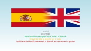Lesson 3
23/5/2018
Must be able to recognise verb “to be” in Spanish
Should be able to identify ser or estar
Could be able identify new words in Spanish and sentences in Spanish
 