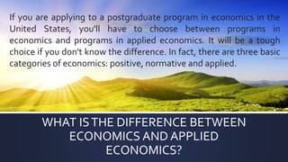 WHAT ISTHE DIFFERENCE BETWEEN
ECONOMICS AND APPLIED
ECONOMICS?
If you are applying to a postgraduate program in economics in the
United States, you'll have to choose between programs in
economics and programs in applied economics. It will be a tough
choice if you don't know the difference. In fact, there are three basic
categories of economics: positive, normative and applied.
 