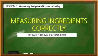 MEASURING INGREDIENTS
CORRECTLY
LESSON 3: Measuring Recipe And Product Costing
PREPARED BY: MS. CATRINA EBOL
 