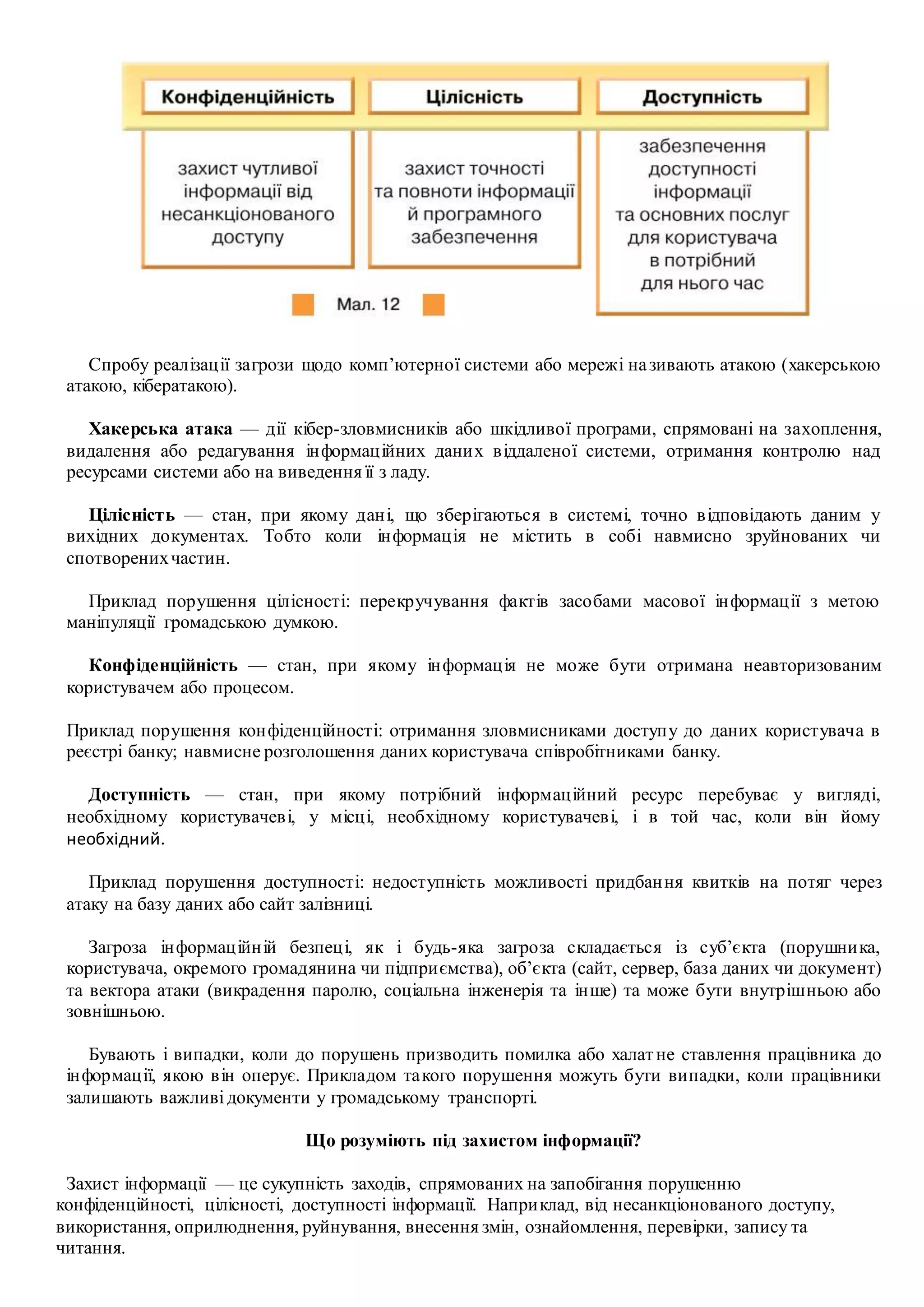 Спробу реалізації загрози щодо комп’ютерної системи або мережі називають атакою (хакерською
атакою, кібератакою).
Хакерська атака — дії кібер-зловмисників або шкідливої програми, спрямовані на захоплення,
видалення або редагування інформаційних даних віддаленої системи, отримання контролю над
ресурсами системи або на виведення її з ладу.
Цілісність — стан, при якому дані, що зберігаються в системі, точно відповідають даним у
вихідних документах. Тобто коли інформація не містить в собі навмисно зруйнованих чи
спотворенихчастин.
Приклад порушення цілісності: перекручування фактів засобами масової інформації з метою
маніпуляції громадською думкою.
Конфіденційність — стан, при якому інформація не може бути отримана неавторизованим
користувачем або процесом.
Приклад порушення конфіденційності: отримання зловмисниками доступу до даних користувача в
реєстрі банку; навмисне розголошення даних користувача співробітниками банку.
Доступність — стан, при якому потрібний інформаційний ресурс перебуває у вигляді,
необхідному користувачеві, у місці, необхідному користувачеві, і в той час, коли він йому
необхідний.
Приклад порушення доступності: недоступність можливості придбання квитків на потяг через
атаку на базу даних або сайт залізниці.
Загроза інформаційній безпеці, як і будь-яка загроза складається із суб’єкта (порушника,
користувача, окремого громадянина чи підприємства), об’єкта (сайт, сервер, база даних чи документ)
та вектора атаки (викрадення паролю, соціальна інженерія та інше) та може бути внутрішньою або
зовнішньою.
Бувають і випадки, коли до порушень призводить помилка або халатне ставлення працівника до
інформації, якою він оперує. Прикладом такого порушення можуть бути випадки, коли працівники
залишають важливі документи у громадському транспорті.
Що розуміють під захистом інформації?
Захист інформації — це сукупність заходів, спрямованих на запобігання порушенню
конфіденційності, цілісності, доступності інформації. Наприклад, від несанкціонованого доступу,
використання, оприлюднення, руйнування, внесення змін, ознайомлення, перевірки, запису та
читання.
 