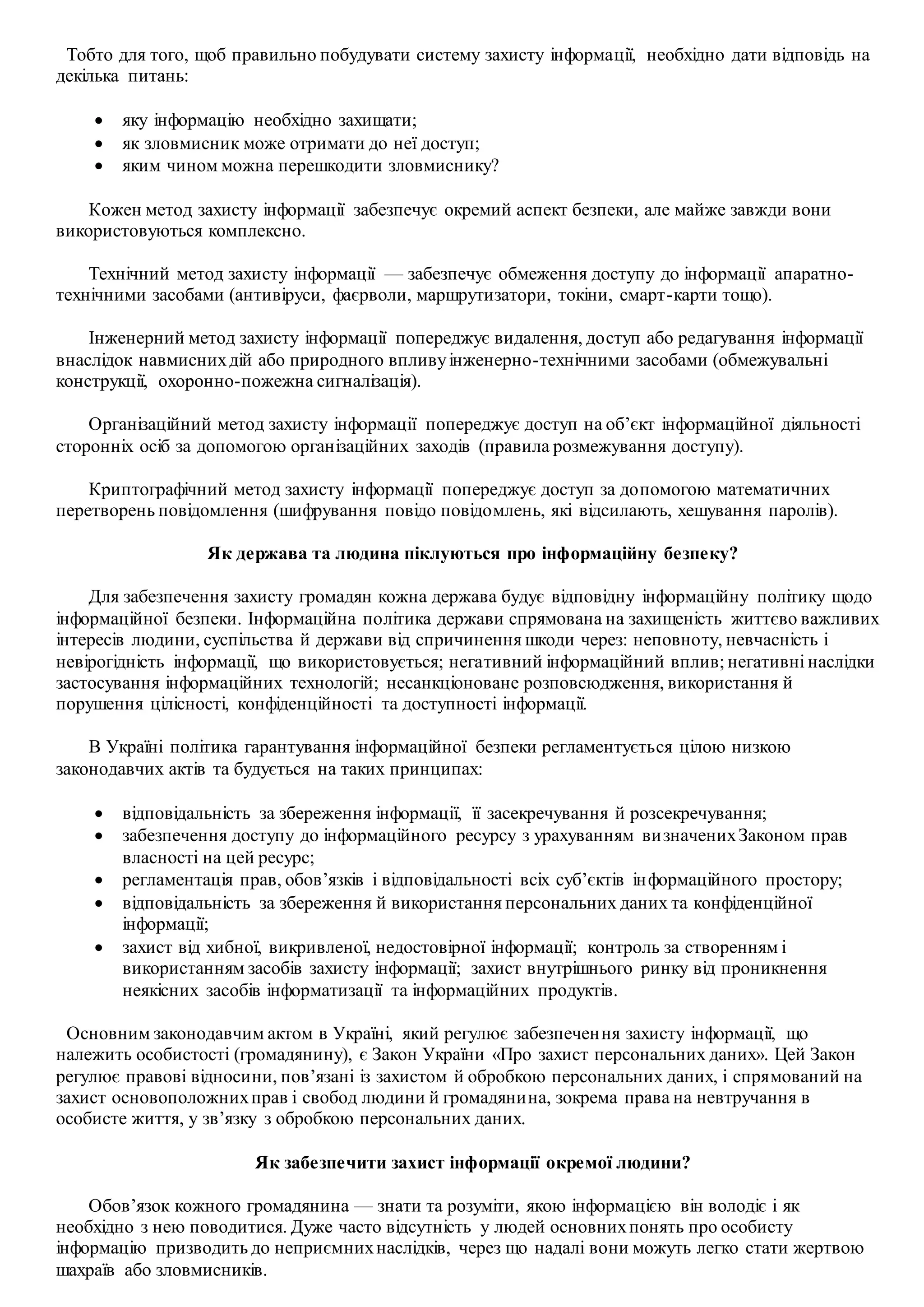 Тобто для того, щоб правильно побудувати систему захисту інформації, необхідно дати відповідь на
декілька питань:
 яку інформацію необхідно захищати;
 як зловмисник може отримати до неї доступ;
 яким чином можна перешкодити зловмиснику?
Кожен метод захисту інформації забезпечує окремий аспект безпеки, але майже завжди вони
використовуються комплексно.
Технічний метод захисту інформації — забезпечує обмеження доступу до інформації апаратно-
технічними засобами (антивіруси, фаєрволи, маршрутизатори, токіни, смарт-карти тощо).
Інженерний метод захисту інформації попереджує видалення, доступ або редагування інформації
внаслідок навмиснихдій або природного впливуінженерно-технічними засобами (обмежувальні
конструкції, охоронно-пожежна сигналізація).
Організаційний метод захисту інформації попереджує доступ на об’єкт інформаційної діяльності
сторонніх осіб за допомогою організаційних заходів (правила розмежування доступу).
Криптографічний метод захисту інформації попереджує доступ за допомогою математичних
перетворень повідомлення (шифрування повідо повідомлень, які відсилають, хешування паролів).
Як держава та людина піклуються про інформаційну безпеку?
Для забезпечення захисту громадян кожна держава будує відповідну інформаційну політику щодо
інформаційної безпеки. Інформаційна політика держави спрямована на захищеність життєво важливих
інтересів людини, суспільства й держави від спричинення шкоди через: неповноту, невчасність і
невірогідність інформації, що використовується; негативний інформаційний вплив; негативні наслідки
застосування інформаційних технологій; несанкціоноване розповсюдження, використання й
порушення цілісності, конфіденційності та доступності інформації.
В Україні політика гарантування інформаційної безпеки регламентується цілою низкою
законодавчих актів та будується на таких принципах:
 відповідальність за збереження інформації, її засекречування й розсекречування;
 забезпечення доступу до інформаційного ресурсу з урахуванням визначенихЗаконом прав
власності на цей ресурс;
 регламентація прав, обов’язків і відповідальності всіх суб’єктів інформаційного простору;
 відповідальність за збереження й використання персональних даних та конфіденційної
інформації;
 захист від хибної, викривленої, недостовірної інформації; контроль за створенням і
використанням засобів захисту інформації; захист внутрішнього ринку від проникнення
неякісних засобів інформатизації та інформаційних продуктів.
Основним законодавчим актом в Україні, який регулює забезпечення захисту інформації, що
належить особистості (громадянину), є Закон України «Про захист персональних даних». Цей Закон
регулює правові відносини, пов’язані із захистом й обробкою персональних даних, і спрямований на
захист основоположнихправ і свобод людини й громадянина, зокрема права на невтручання в
особисте життя, у зв’язку з обробкою персональних даних.
Як забезпечити захист інформації окремої людини?
Обов’язок кожного громадянина — знати та розуміти, якою інформацією він володіє і як
необхідно з нею поводитися. Дуже часто відсутність у людей основнихпонять про особисту
інформацію призводить до неприємнихнаслідків, через що надалі вони можуть легко стати жертвою
шахраїв або зловмисників.
 