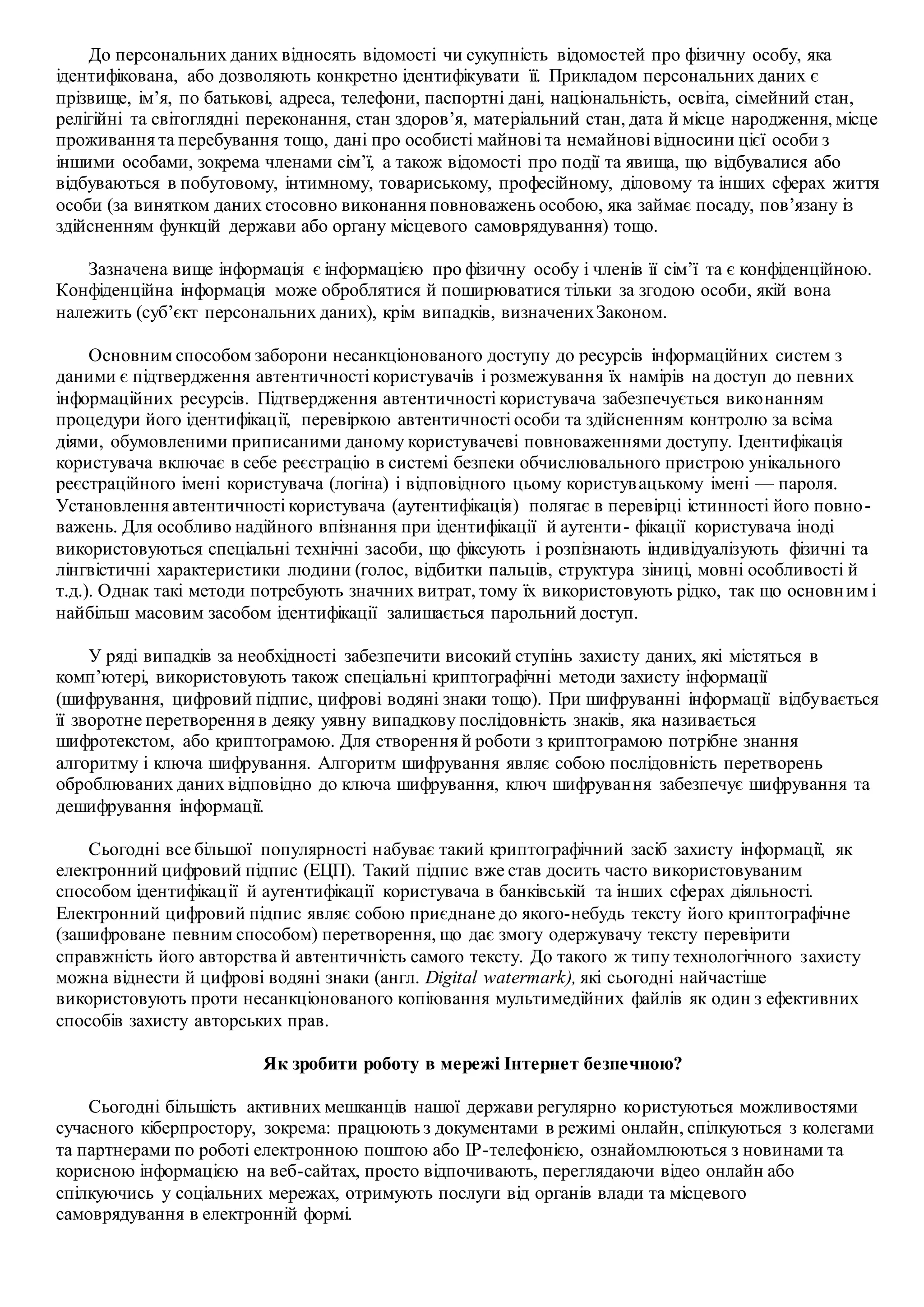 До персональних даних відносять відомості чи сукупність відомостей про фізичну особу, яка
ідентифікована, або дозволяють конкретно ідентифікувати її. Прикладом персональних даних є
прізвище, ім’я, по батькові, адреса, телефони, паспортні дані, національність, освіта, сімейний стан,
релігійні та світоглядні переконання, стан здоров’я, матеріальний стан, дата й місце народження, місце
проживання та перебування тощо, дані про особисті майнові та немайнові відносини цієї особи з
іншими особами, зокрема членами сім’ї, а також відомості про події та явища, що відбувалися або
відбуваються в побутовому, інтимному, товариському, професійному, діловому та інших сферах життя
особи (за винятком даних стосовно виконання повноважень особою, яка займає посаду, пов’язану із
здійсненням функцій держави або органу місцевого самоврядування) тощо.
Зазначена вище інформація є інформацією про фізичну особу і членів її сім’ї та є конфіденційною.
Конфіденційна інформація може оброблятися й поширюватися тільки за згодою особи, якій вона
належить (суб’єкт персональних даних), крім випадків, визначенихЗаконом.
Основним способом заборони несанкціонованого доступу до ресурсів інформаційних систем з
даними є підтвердження автентичності користувачів і розмежування їх намірів на доступ до певних
інформаційних ресурсів. Підтвердження автентичності користувача забезпечується виконанням
процедури його ідентифікації, перевіркою автентичності особи та здійсненням контролю за всіма
діями, обумовленими приписаними даному користувачеві повноваженнями доступу. Ідентифікація
користувача включає в себе реєстрацію в системі безпеки обчислювального пристрою унікального
реєстраційного імені користувача (логіна) і відповідного цьому користувацькому імені — пароля.
Установлення автентичності користувача (аутентифікація) полягає в перевірці істинності його повно-
важень. Для особливо надійного впізнання при ідентифікації й аутенти- фікації користувача іноді
використовуються спеціальні технічні засоби, що фіксують і розпізнають індивідуалізують фізичні та
лінгвістичні характеристики людини (голос, відбитки пальців, структура зіниці, мовні особливості й
т.д.). Однак такі методи потребують значних витрат, тому їх використовують рідко, так що основним і
найбільш масовим засобом ідентифікації залишається парольний доступ.
У ряді випадків за необхідності забезпечити високий ступінь захисту даних, які містяться в
комп’ютері, використовують також спеціальні криптографічні методи захисту інформації
(шифрування, цифровий підпис, цифрові водяні знаки тощо). При шифруванні інформації відбувається
її зворотне перетворення в деяку уявну випадкову послідовність знаків, яка називається
шифротекстом, або криптограмою. Для створення й роботи з криптограмою потрібне знання
алгоритму і ключа шифрування. Алгоритм шифрування являє собою послідовність перетворень
оброблюваних даних відповідно до ключа шифрування, ключ шифрування забезпечує шифрування та
дешифрування інформації.
Сьогодні все більшої популярності набуває такий криптографічний засіб захисту інформації, як
електронний цифровий підпис (ЕЦП). Такий підпис вже став досить часто використовуваним
способом ідентифікації й аутентифікації користувача в банківській та інших сферах діяльності.
Електронний цифровий підпис являє собою приєднане до якого-небудь тексту його криптографічне
(зашифроване певним способом) перетворення, що дає змогу одержувачу тексту перевірити
справжність його авторства й автентичність самого тексту. До такого ж типу технологічного захисту
можна віднести й цифрові водяні знаки (англ. Digital watermark), які сьогодні найчастіше
використовують проти несанкціонованого копіювання мультимедійних файлів як один з ефективних
способів захисту авторських прав.
Як зробити роботу в мережі Інтернет безпечною?
Сьогодні більшість активних мешканців нашої держави регулярно користуються можливостями
сучасного кіберпростору, зокрема: працюють з документами в режимі онлайн, спілкуються з колегами
та партнерами по роботі електронною поштою або IP-телефонією, ознайомлюються з новинами та
корисною інформацією на веб-сайтах, просто відпочивають, переглядаючи відео онлайн або
спілкуючись у соціальних мережах, отримують послуги від органів влади та місцевого
самоврядування в електронній формі.
 