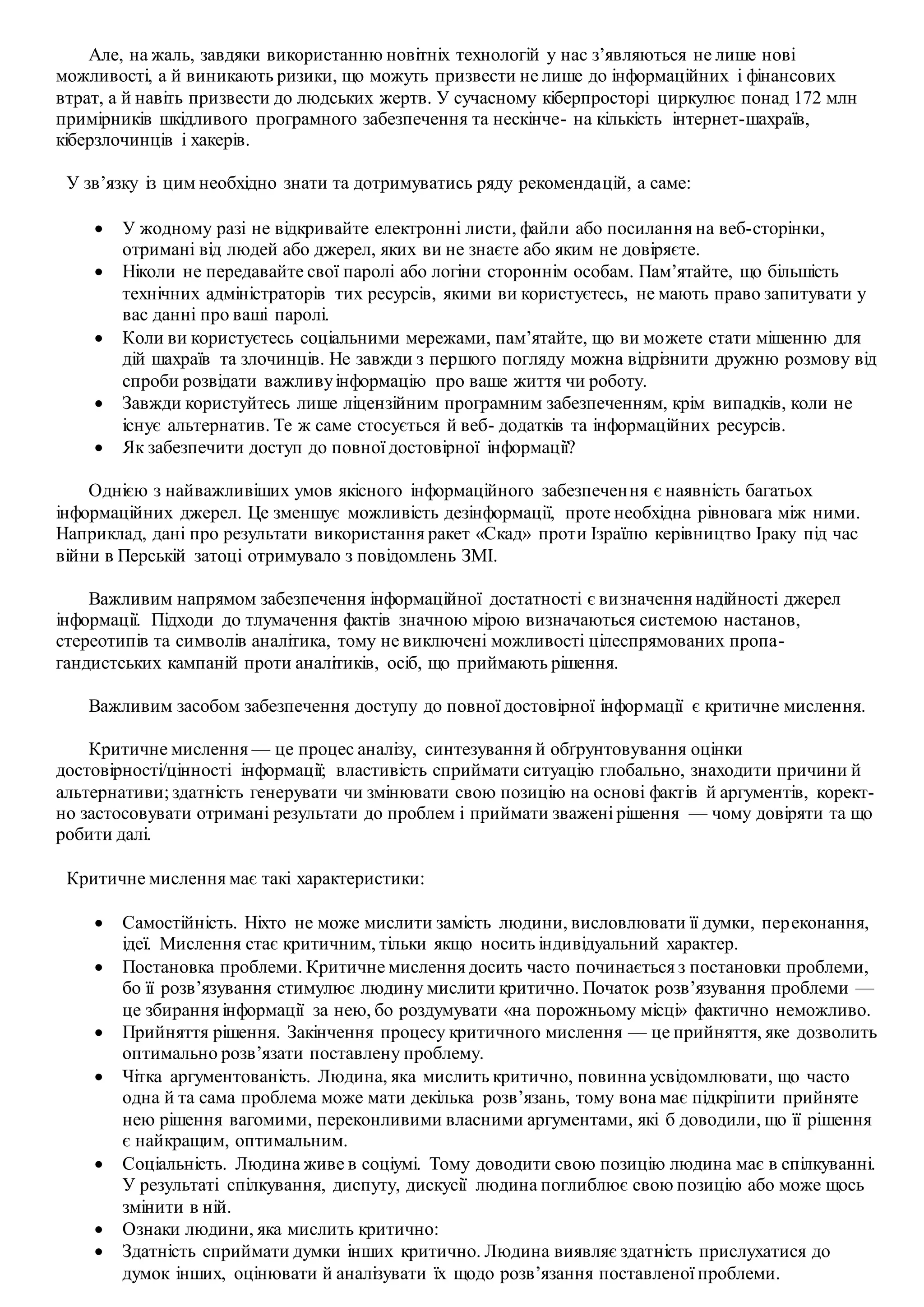 Але, на жаль, завдяки використанню новітніх технологій у нас з’являються не лише нові
можливості, а й виникають ризики, що можуть призвести не лише до інформаційних і фінансових
втрат, а й навіть призвести до людських жертв. У сучасному кіберпросторі циркулює понад 172 млн
примірників шкідливого програмного забезпечення та нескінче- на кількість інтернет-шахраїв,
кіберзлочинців і хакерів.
У зв’язку із цим необхідно знати та дотримуватись ряду рекомендацій, а саме:
 У жодному разі не відкривайте електронні листи, файли або посилання на веб-сторінки,
отримані від людей або джерел, яких ви не знаєте або яким не довіряєте.
 Ніколи не передавайте свої паролі або логіни стороннім особам. Пам’ятайте, що більшість
технічних адміністраторів тих ресурсів, якими ви користуєтесь, не мають право запитувати у
вас данні про ваші паролі.
 Коли ви користуєтесь соціальними мережами, пам’ятайте, що ви можете стати мішенню для
дій шахраїв та злочинців. Не завжди з першого погляду можна відрізнити дружню розмову від
спроби розвідати важливуінформацію про ваше життя чи роботу.
 Завжди користуйтесь лише ліцензійним програмним забезпеченням, крім випадків, коли не
існує альтернатив. Те ж саме стосується й веб- додатків та інформаційних ресурсів.
 Як забезпечити доступ до повної достовірної інформації?
Однією з найважливіших умов якісного інформаційного забезпечення є наявність багатьох
інформаційних джерел. Це зменшує можливість дезінформації, проте необхідна рівновага між ними.
Наприклад, дані про результати використання ракет «Скад» проти Ізраїлю керівництво Іраку під час
війни в Перській затоці отримувало з повідомлень ЗМІ.
Важливим напрямом забезпечення інформаційної достатності є визначення надійності джерел
інформації. Підходи до тлумачення фактів значною мірою визначаються системою настанов,
стереотипів та символів аналітика, тому не виключені можливості цілеспрямованих пропа-
гандистських кампаній проти аналітиків, осіб, що приймають рішення.
Важливим засобом забезпечення доступу до повної достовірної інформації є критичне мислення.
Критичне мислення — це процес аналізу, синтезування й обґрунтовування оцінки
достовірності/цінності інформації; властивість сприймати ситуацію глобально, знаходити причини й
альтернативи; здатність генерувати чи змінювати свою позицію на основі фактів й аргументів, корект-
но застосовувати отримані результати до проблем і приймати зважені рішення — чому довіряти та що
робити далі.
Критичне мислення має такі характеристики:
 Самостійність. Ніхто не може мислити замість людини, висловлювати її думки, переконання,
ідеї. Мислення стає критичним, тільки якщо носить індивідуальний характер.
 Постановка проблеми. Критичне мислення досить часто починається з постановки проблеми,
бо її розв’язування стимулює людину мислити критично. Початок розв’язування проблеми —
це збирання інформації за нею, бо роздумувати «на порожньому місці» фактично неможливо.
 Прийняття рішення. Закінчення процесу критичного мислення — це прийняття, яке дозволить
оптимально розв’язати поставлену проблему.
 Чітка аргументованість. Людина, яка мислить критично, повинна усвідомлювати, що часто
одна й та сама проблема може мати декілька розв’язань, тому вона має підкріпити прийняте
нею рішення вагомими, переконливими власними аргументами, які б доводили, що її рішення
є найкращим, оптимальним.
 Соціальність. Людина живе в соціумі. Тому доводити свою позицію людина має в спілкуванні.
У результаті спілкування, диспуту, дискусії людина поглиблює свою позицію або може щось
змінити в ній.
 Ознаки людини, яка мислить критично:
 Здатність сприймати думки інших критично. Людина виявляє здатність прислухатися до
думок інших, оцінювати й аналізувати їх щодо розв’язання поставленої проблеми.
 