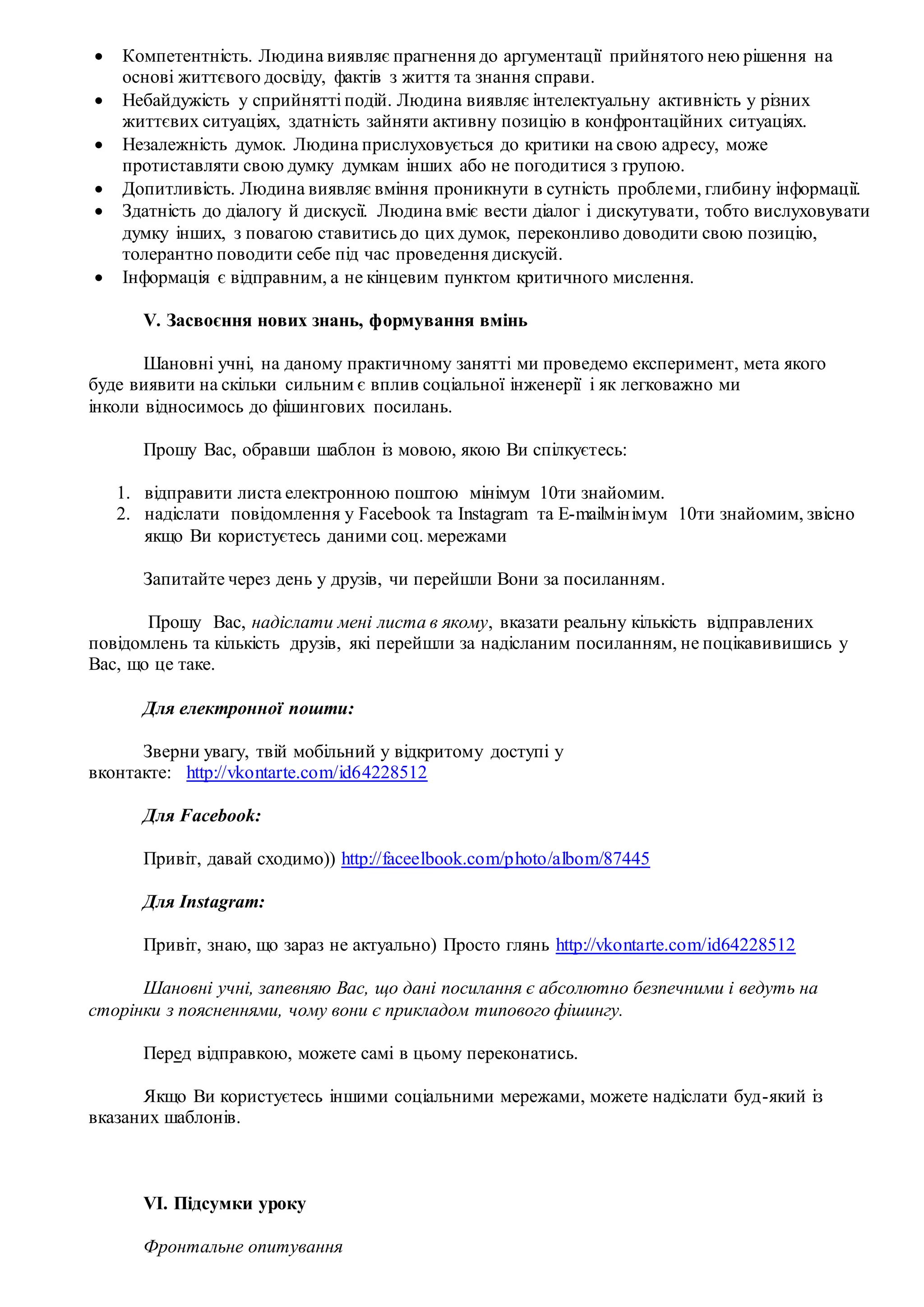  Компетентність. Людина виявляє прагнення до аргументації прийнятого нею рішення на
основі життєвого досвіду, фактів з життя та знання справи.
 Небайдужість у сприйнятті подій. Людина виявляє інтелектуальну активність у різних
життєвих ситуаціях, здатність зайняти активну позицію в конфронтаційних ситуаціях.
 Незалежність думок. Людина прислуховується до критики на свою адресу, може
протиставляти свою думку думкам інших або не погодитися з групою.
 Допитливість. Людина виявляє вміння проникнути в сутність проблеми, глибину інформації.
 Здатність до діалогу й дискусії. Людина вміє вести діалог і дискутувати, тобто вислуховувати
думку інших, з повагою ставитись до цих думок, переконливо доводити свою позицію,
толерантно поводити себе під час проведення дискусій.
 Інформація є відправним, а не кінцевим пунктом критичного мислення.
V. Засвоєння нових знань, формування вмінь
Шановні учні, на даному практичному занятті ми проведемо експеримент, мета якого
буде виявити на скільки сильним є вплив соціальної інженерії і як легковажно ми
інколи відносимось до фішингових посилань.
Прошу Вас, обравши шаблон із мовою, якою Ви спілкуєтесь:
1. відправити листа електронною поштою мінімум 10ти знайомим.
2. надіслати повідомлення у Facebook та Instagram та E-mailмінімум 10ти знайомим, звісно
якщо Ви користуєтесь даними соц. мережами
Запитайте через день у друзів, чи перейшли Вони за посиланням.
Прошу Вас, надіслати мені листа в якому, вказати реальну кількість відправлених
повідомлень та кількість друзів, які перейшли за надісланим посиланням, не поцікавивишись у
Вас, що це таке.
Для електронної пошти:
Зверни увагу, твій мобільний у відкритому доступі у
вконтакте: http://vkontarte.com/id64228512
Для Facebook:
Привіт, давай сходимо)) http://faceelbook.com/photo/albom/87445
Для Instagram:
Привіт, знаю, що зараз не актуально) Просто глянь http://vkontarte.com/id64228512
Шановні учні, запевняю Вас, що дані посилання є абсолютно безпечними і ведуть на
сторінки з поясненнями, чому вони є прикладом типового фішингу.
Перед відправкою, можете самі в цьому переконатись.
Якщо Ви користуєтесь іншими соціальними мережами, можете надіслати буд-який із
вказаних шаблонів.
VI. Підсумки уроку
Фронтальне опитування
 