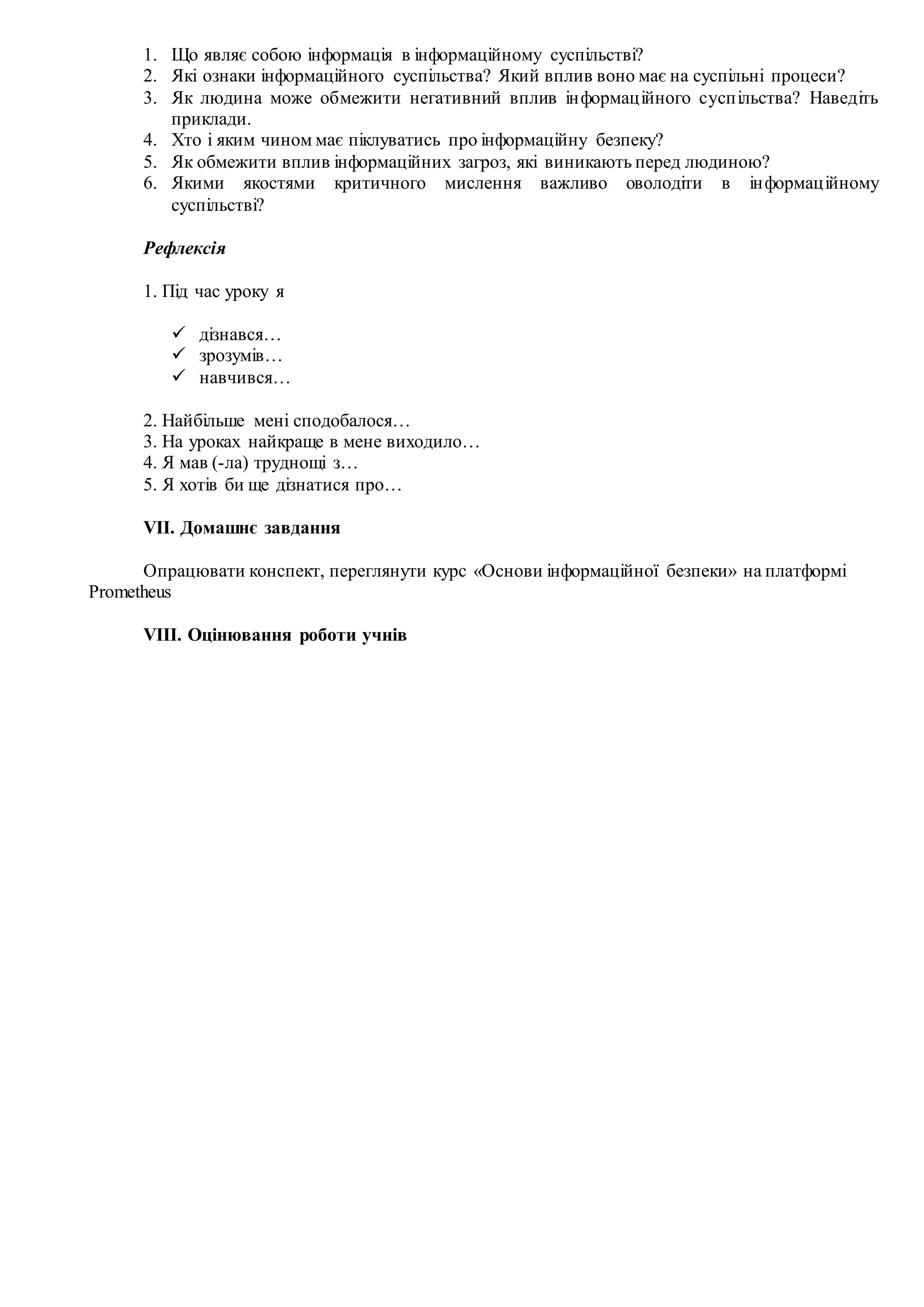 1. Що являє собою інформація в інформаційному суспільстві?
2. Які ознаки інформаційного суспільства? Який вплив воно має на суспільні процеси?
3. Як людина може обмежити негативний вплив інформаційного суспільства? Наведіть
приклади.
4. Хто і яким чином має піклуватись про інформаційну безпеку?
5. Як обмежити вплив інформаційних загроз, які виникають перед людиною?
6. Якими якостями критичного мислення важливо оволодіти в інформаційному
суспільстві?
Рефлексія
1. Під час уроку я
 дізнався…
 зрозумів…
 навчився…
2. Найбільше мені сподобалося…
3. На уроках найкраще в мене виходило…
4. Я мав (-ла) труднощі з…
5. Я хотів би ще дізнатися про…
VІI. Домашнє завдання
Опрацювати конспект, переглянути курс «Основи інформаційної безпеки» на платформі
Prometheus
VІІI. Оцінювання роботи учнів
 