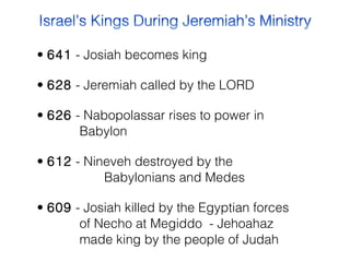 • 641  - Josiah becomes king
• 628  - Jeremiah called by the LORD
• 626  - Nabopolassar rises to power in
Babylon
• 612  - Nineveh destroyed by the
Babylonians and Medes
• 609  - Josiah killed by the Egyptian forces
of Necho at Megiddo - Jehoahaz
made king by the people of Judah

 