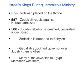 • 579 - Zedekiah placed on the throne
• 587  - Zedekiah rebels against
Nebuchadnezzar
• 586  - Judah’s rebellion is crushed, Jerusalem
is destroyed
•        - Zedekiah is deported to Babylon      
            
•        - Gedaliah appointed governor over
Judah - then is killed
•        - Many of the Jews flee to Egypt
(Jeremiah with them)

 