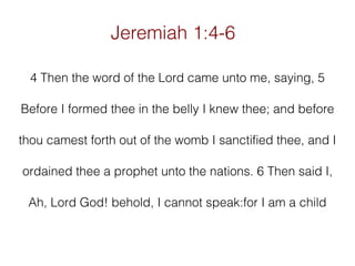 Jeremiah 1:4-6
4 Then the word of the Lord came unto me, saying, 5
Before I formed thee in the belly I knew thee; and before
thou camest forth out of the womb I sanctified thee, and I
ordained thee a prophet unto the nations. 6 Then said I,
Ah, Lord God! behold, I cannot speak:for I am a child

 