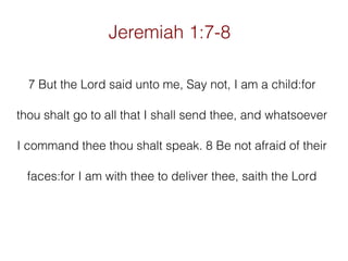 Jeremiah 1:7-8
7 But the Lord said unto me, Say not, I am a child:for
thou shalt go to all that I shall send thee, and whatsoever
I command thee thou shalt speak. 8 Be not afraid of their
faces:for I am with thee to deliver thee, saith the Lord

 
