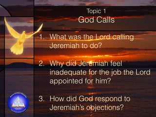 Topic 1

God Calls
1. What was the Lord calling
Jeremiah to do?
2. Why did Jeremiah feel
inadequate for the job the Lord
appointed for him?
3. How did God respond to
Jeremiah’s objections?

 