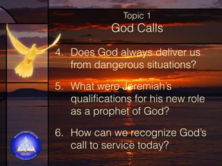 Topic 1

God Calls
4. Does God always deliver us
from dangerous situations?  
5. What were Jeremiah’s
qualifications for his new role
as a prophet of God?  
6. How can we recognize God’s
call to service today?

 