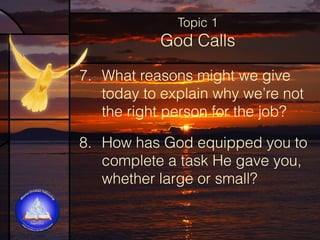 Topic 1

God Calls
7. What reasons might we give
today to explain why we’re not
the right person for the job?  
8. How has God equipped you to
complete a task He gave you,
whether large or small?

 