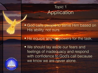 Topic 1

Application
• God calls people to serve Him based on
His ability, not ours.
• He equips and empowers for the task.
• We should lay aside our fears and
feelings of inadequacy and respond
with confidence to God’s call because
we know we are never alone.

 