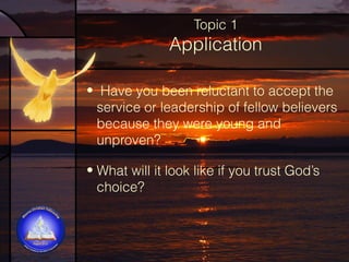 Topic 1

Application
•  Have you been reluctant to accept the
service or leadership of fellow believers
because they were young and
unproven?
• What will it look like if you trust God’s
choice?

 