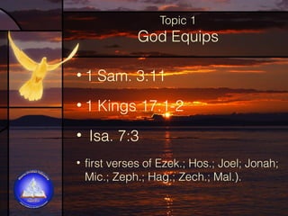 Topic 1

God Equips
• 1 Sam. 3:11
• 1 Kings 17:1-2
• Isa. 7:3
• first verses of Ezek.; Hos.; Joel; Jonah;
Mic.; Zeph.; Hag.; Zech.; Mal.).

 