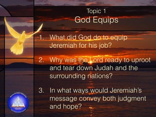 Topic 1

God Equips
1. What did God do to equip
Jeremiah for his job?
2. Why was the Lord ready to uproot
and tear down Judah and the
surrounding nations?  
3. In what ways would Jeremiah’s
message convey both judgment
and hope?

 