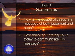 Topic 1

God Equips
4. How is the gospel of Jesus is a
message of both judgment and
hope?
5. How does the Lord equip us
today to communicate His
message?  

 