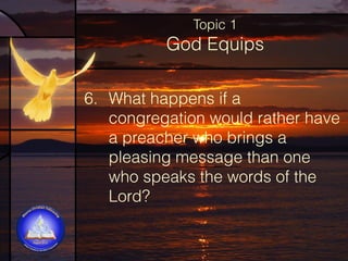 Topic 1

God Equips
6. What happens if a
congregation would rather have
a preacher who brings a
pleasing message than one
who speaks the words of the
Lord?

 