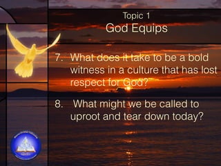 Topic 1

God Equips
7. What does it take to be a bold
witness in a culture that has lost
respect for God?
8.  What might we be called to
uproot and tear down today?

 