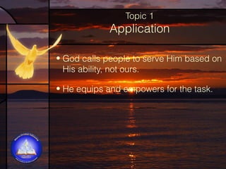 Topic 1

Application
• God calls people to serve Him based on
His ability, not ours.
• He equips and empowers for the task.

 