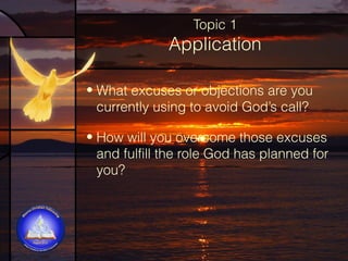 Topic 1

Application
• What excuses or objections are you
currently using to avoid God’s call?
• How will you overcome those excuses
and fulfill the role God has planned for
you?

 