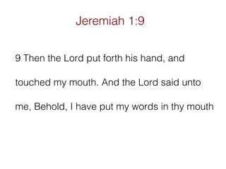 Jeremiah 1:9
9 Then the Lord put forth his hand, and
touched my mouth. And the Lord said unto
me, Behold, I have put my words in thy mouth

 