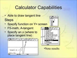 Calculator Capabilities Able to draw tangent line Steps Specify function on Y= screen F5-math, A-tangent Specify an x (where to  place tangent line) Note results 