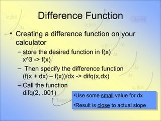 Difference Function Creating a difference function on your calculator store the desired function in f(x) x^3 -> f(x) Then specify the difference function (f(x + dx) – f(x))/dx -> difq(x,dx) Call the function difq(2, .001) Use some  small  value for dx Result is  close  to actual slope 