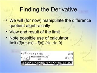 Finding the Derivative We will (for now) manipulate the difference quotient algebraically View end result of the limit Note possible use of calculator limit ((f(x + dx) – f(x)) /dx, dx, 0) 