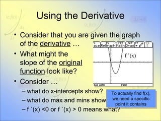 Using the Derivative Consider that you are given the graph of the  derivative  … What might the slope of the  original   function  look like? Consider … what do x-intercepts show? what do max and mins show? f `(x) <0 or f `(x) > 0 means what? To actually find f(x), we need a specific point it contains f `(x) 
