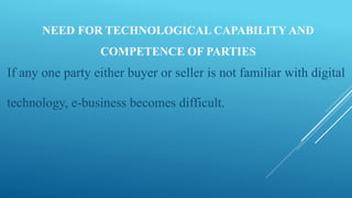 NEED FOR TECHNOLOGICAL CAPABILITY AND
COMPETENCE OF PARTIES
If any one party either buyer or seller is not familiar with digital
technology, e-business becomes difficult.
 