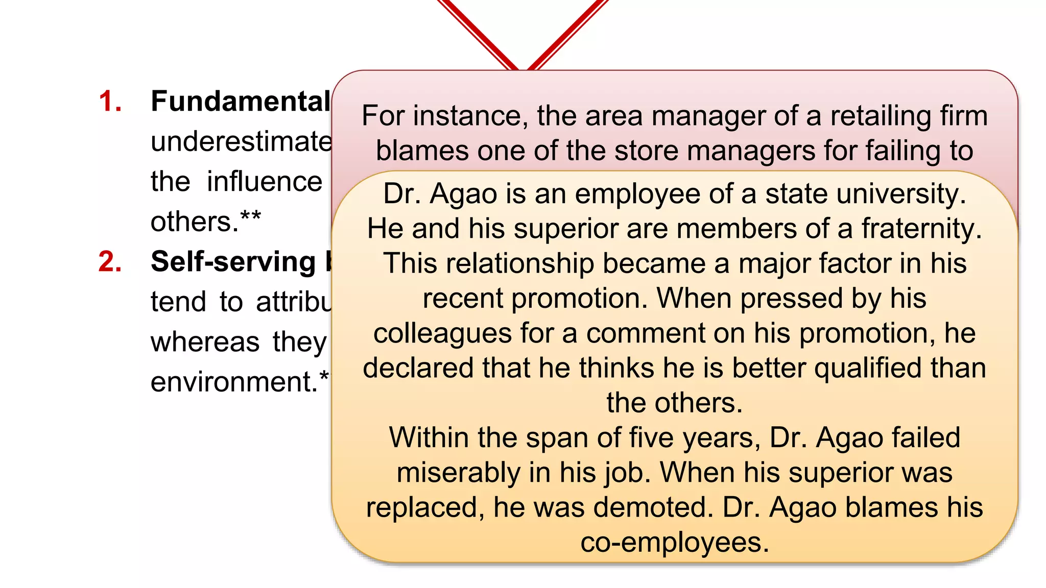 1. Fundamental attribution errors – refer to the tendency to
underestimate the influence of external factors and overestimate
the influence of internal or personal factors in the behavior of
others.**
2. Self-serving bias – is that type of attribution error whereby people
tend to attribute their achievements to their good inner qualities,
whereas they attribute their failures to adverse factors within the
environment.**
For instance, the area manager of a retailing firm
blames one of the store managers for failing to
attract a sufficient number of customers rather
than the poor location of the store.
Dr. Agao is an employee of a state university.
He and his superior are members of a fraternity.
This relationship became a major factor in his
recent promotion. When pressed by his
colleagues for a comment on his promotion, he
declared that he thinks he is better qualified than
the others.
Within the span of five years, Dr. Agao failed
miserably in his job. When his superior was
replaced, he was demoted. Dr. Agao blames his
co-employees.
 