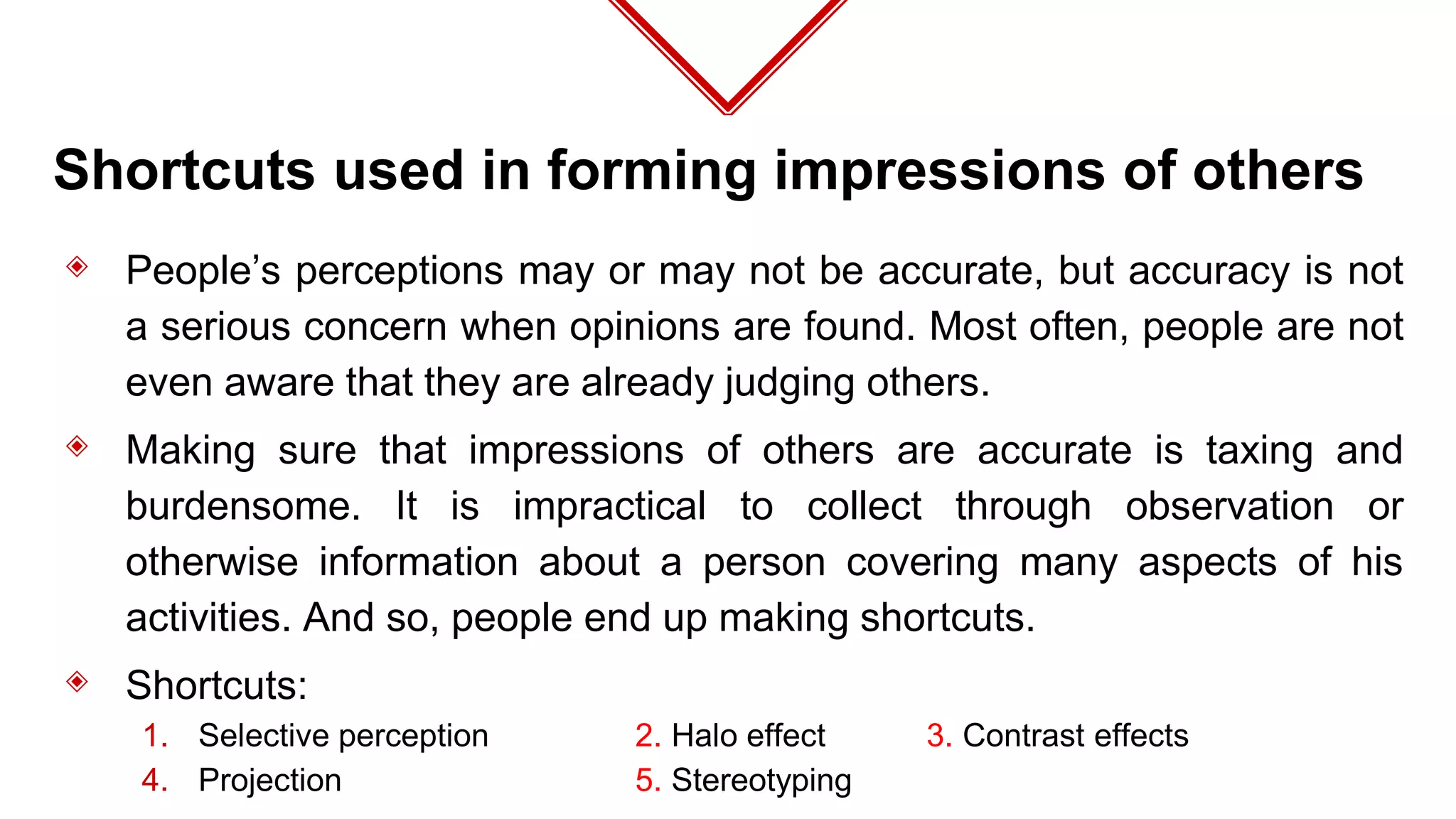 Shortcuts used in forming impressions of others
◈ People’s perceptions may or may not be accurate, but accuracy is not
a serious concern when opinions are found. Most often, people are not
even aware that they are already judging others.
◈ Making sure that impressions of others are accurate is taxing and
burdensome. It is impractical to collect through observation or
otherwise information about a person covering many aspects of his
activities. And so, people end up making shortcuts.
◈ Shortcuts:
1. Selective perception 2. Halo effect 3. Contrast effects
4. Projection 5. Stereotyping
 