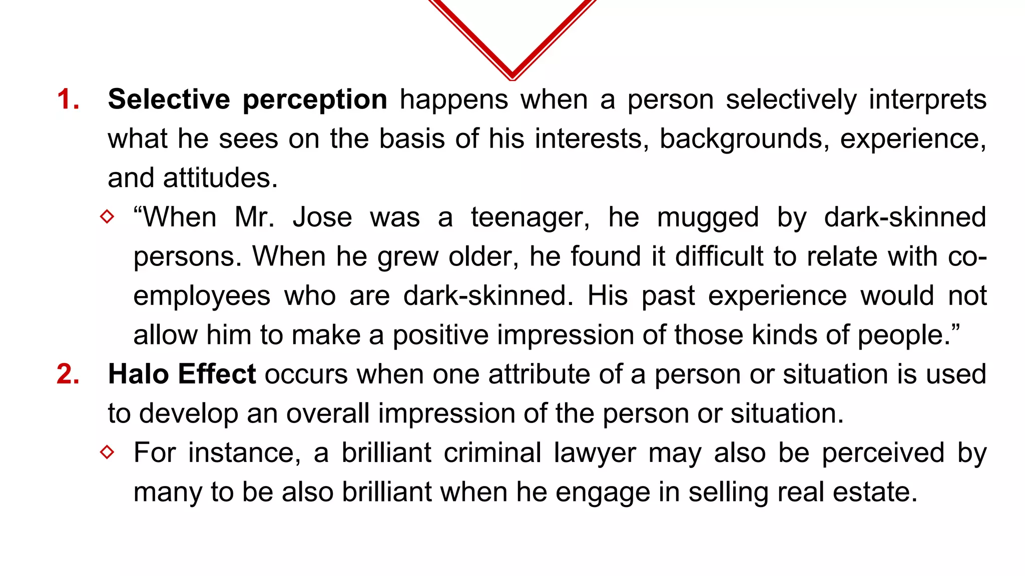 1. Selective perception happens when a person selectively interprets
what he sees on the basis of his interests, backgrounds, experience,
and attitudes.
⬦ “When Mr. Jose was a teenager, he mugged by dark-skinned
persons. When he grew older, he found it difficult to relate with co-
employees who are dark-skinned. His past experience would not
allow him to make a positive impression of those kinds of people.”
2. Halo Effect occurs when one attribute of a person or situation is used
to develop an overall impression of the person or situation.
⬦ For instance, a brilliant criminal lawyer may also be perceived by
many to be also brilliant when he engage in selling real estate.
 