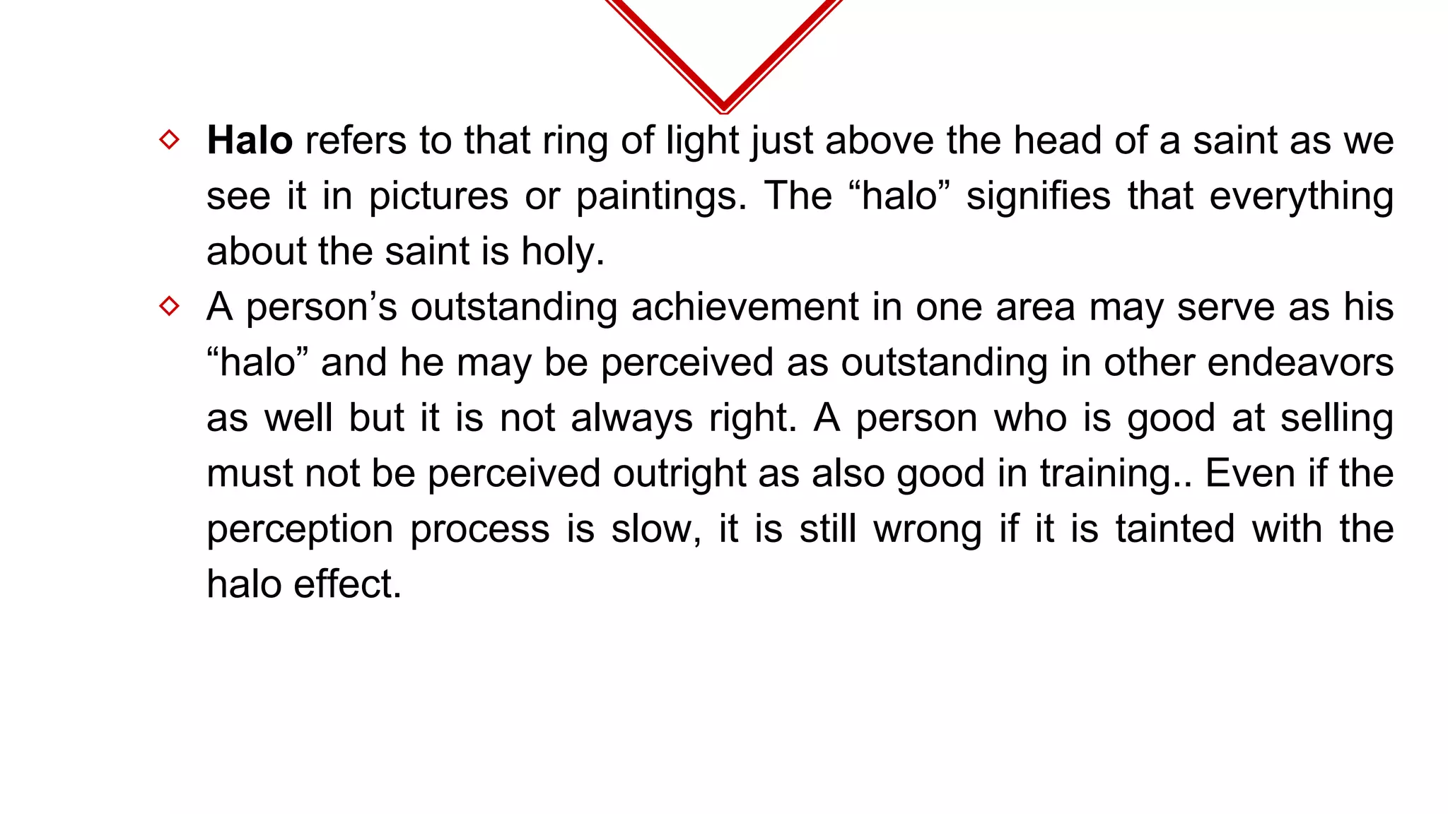 ⬦ Halo refers to that ring of light just above the head of a saint as we
see it in pictures or paintings. The “halo” signifies that everything
about the saint is holy.
⬦ A person’s outstanding achievement in one area may serve as his
“halo” and he may be perceived as outstanding in other endeavors
as well but it is not always right. A person who is good at selling
must not be perceived outright as also good in training.. Even if the
perception process is slow, it is still wrong if it is tainted with the
halo effect.
 