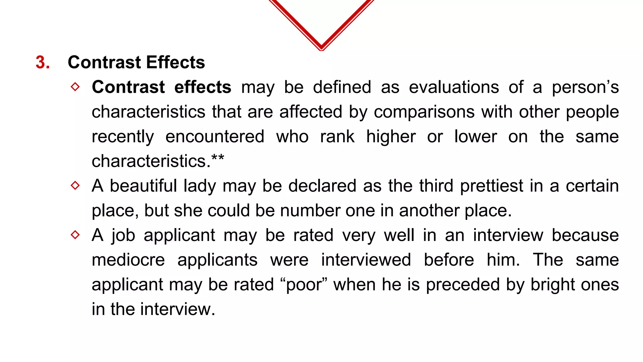3. Contrast Effects
⬦ Contrast effects may be defined as evaluations of a person’s
characteristics that are affected by comparisons with other people
recently encountered who rank higher or lower on the same
characteristics.**
⬦ A beautiful lady may be declared as the third prettiest in a certain
place, but she could be number one in another place.
⬦ A job applicant may be rated very well in an interview because
mediocre applicants were interviewed before him. The same
applicant may be rated “poor” when he is preceded by bright ones
in the interview.
 