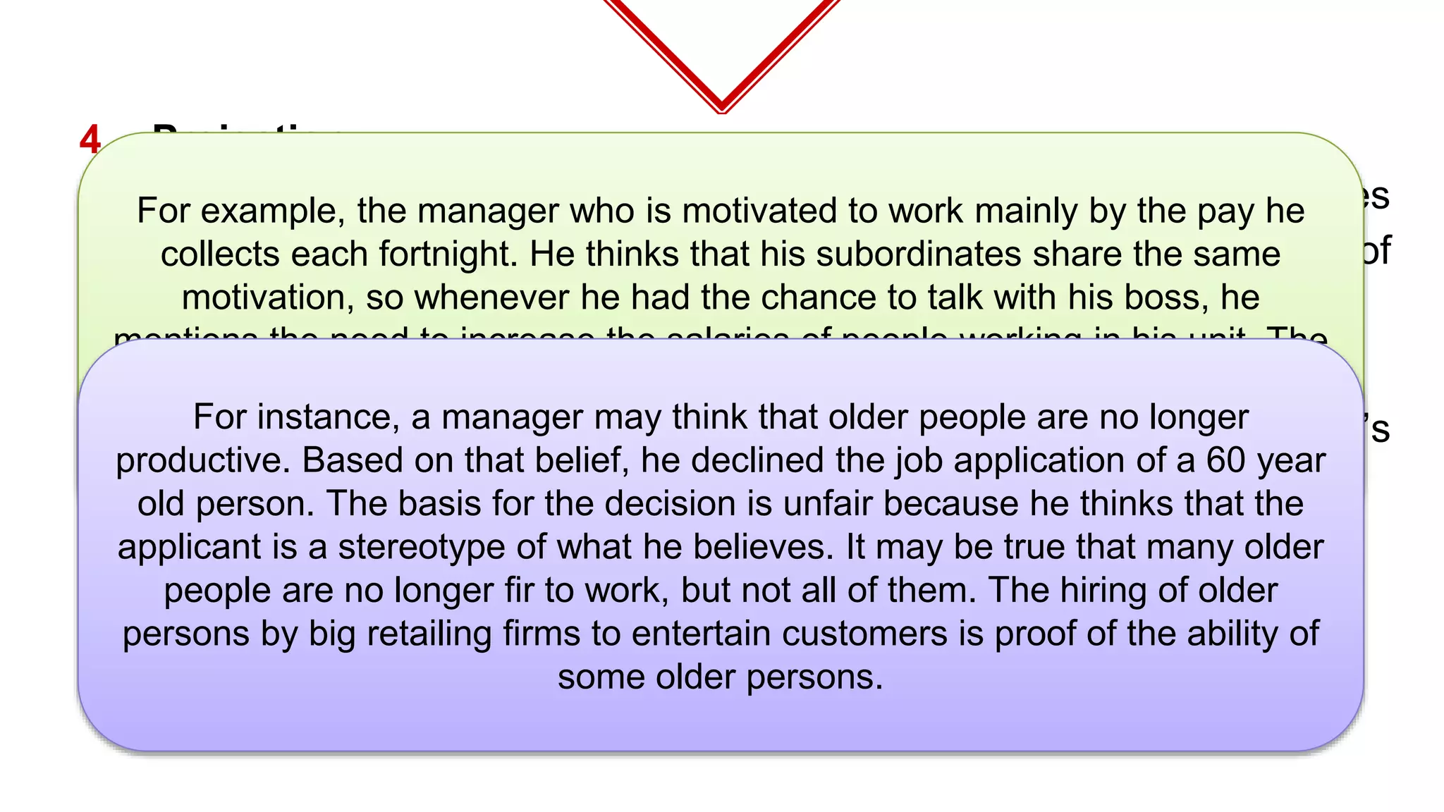 4. Projection
⬦ Projection is attributing one’s own thoughts, feelings, or motives
to another. It is likely to occur in the interpretation stage of
perception.**
5. Stereotyping
⬥ Stereotyping refers to judging someone on the basis of one’s
perception of the group to which that person belongs.**
For example, the manager who is motivated to work mainly by the pay he
collects each fortnight. He thinks that his subordinates share the same
motivation, so whenever he had the chance to talk with his boss, he
mentions the need to increase the salaries of people working in his unit. The
manager is actually projecting his needs to his subordinates and his actions
are inappropriate. His subordinate really need the money but not as the
main reason for working.
For instance, a manager may think that older people are no longer
productive. Based on that belief, he declined the job application of a 60 year
old person. The basis for the decision is unfair because he thinks that the
applicant is a stereotype of what he believes. It may be true that many older
people are no longer fir to work, but not all of them. The hiring of older
persons by big retailing firms to entertain customers is proof of the ability of
some older persons.
 
