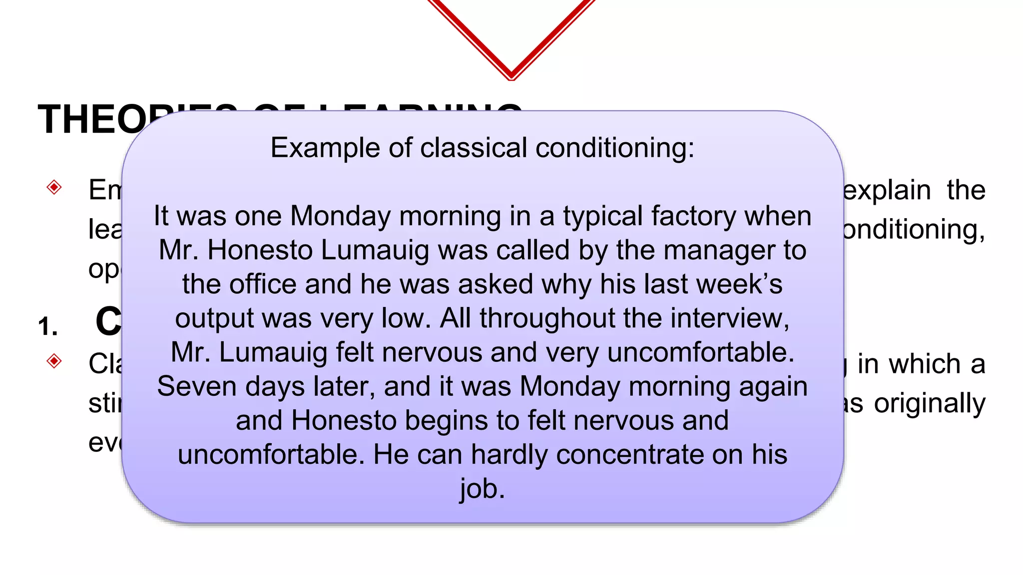 THEORIES OF LEARNING
◈ Eminent researchers have developed theories that help explain the
learning process. These theories consist of classical conditioning,
operant conditioning and social learning.
◈ Classical conditioning may be defined as “a type of learning in which a
stimulus acquires the capacity to evoke a response that was originally
evoked by another stimulus.**
1. Classical Conditioning
Example of classical conditioning:
It was one Monday morning in a typical factory when
Mr. Honesto Lumauig was called by the manager to
the office and he was asked why his last week’s
output was very low. All throughout the interview,
Mr. Lumauig felt nervous and very uncomfortable.
Seven days later, and it was Monday morning again
and Honesto begins to felt nervous and
uncomfortable. He can hardly concentrate on his
job.
 