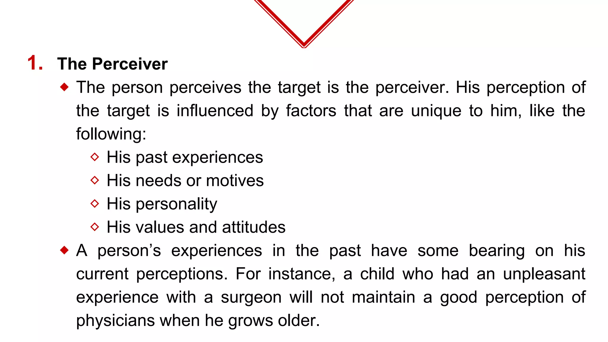 1. The Perceiver
⬥ The person perceives the target is the perceiver. His perception of
the target is influenced by factors that are unique to him, like the
following:
⬦ His past experiences
⬦ His needs or motives
⬦ His personality
⬦ His values and attitudes
⬥ A person’s experiences in the past have some bearing on his
current perceptions. For instance, a child who had an unpleasant
experience with a surgeon will not maintain a good perception of
physicians when he grows older.
 