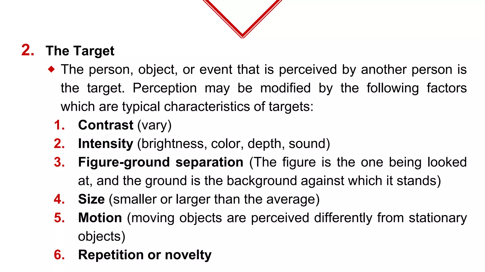 2. The Target
⬥ The person, object, or event that is perceived by another person is
the target. Perception may be modified by the following factors
which are typical characteristics of targets:
1. Contrast (vary)
2. Intensity (brightness, color, depth, sound)
3. Figure-ground separation (The figure is the one being looked
at, and the ground is the background against which it stands)
4. Size (smaller or larger than the average)
5. Motion (moving objects are perceived differently from stationary
objects)
6. Repetition or novelty
 