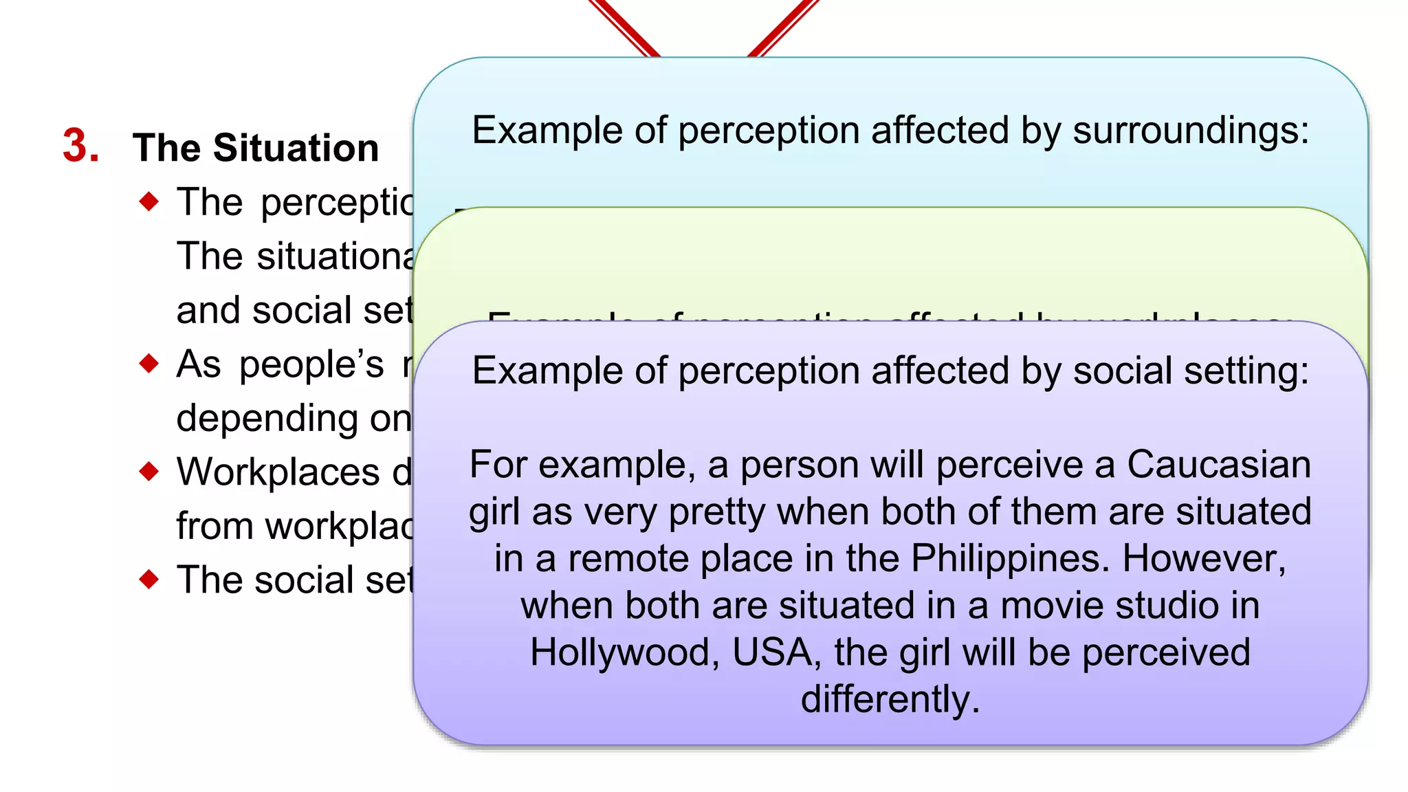 3. The Situation
⬥ The perception is also affected by the surrounding environment.**
The situational factors that affect perception are: time, work setting,
and social setting.
⬥ As people’s moods vary from time to time, perception also varies
depending on the time the perception is made.
⬥ Workplaces differ from one another. As such, perception also differs
from workplace to workplace.**
⬥ The social setting is also a factor in perception.**
Example of perception affected by surroundings:
For example, a person who is enjoying a meal with
tribal people in the hinterlands may be well
received even if he uses his bare hands. He will be
perceived differently when he does the same in the
dining halls of the privileged class in the city.
Example of perception affected by workplaces:
For example, the playing of soft music may be
perceived favorably in a certain workplace but
differently regarded in another workplace.
Example of perception affected by social setting:
For example, a person will perceive a Caucasian
girl as very pretty when both of them are situated
in a remote place in the Philippines. However,
when both are situated in a movie studio in
Hollywood, USA, the girl will be perceived
differently.
 
