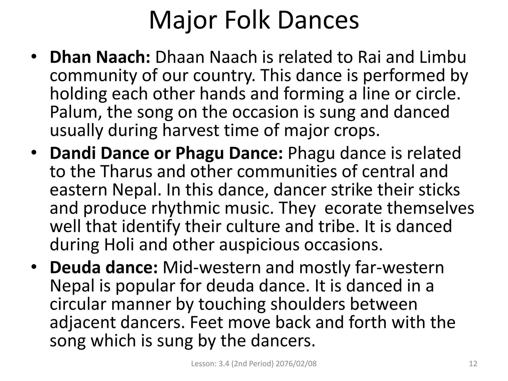 Major Folk Dances
• Dhan Naach: Dhaan Naach is related to Rai and Limbu
community of our country. This dance is performed by
holding each other hands and forming a line or circle.
Palum, the song on the occasion is sung and danced
usually during harvest time of major crops.
• Dandi Dance or Phagu Dance: Phagu dance is related
to the Tharus and other communities of central and
eastern Nepal. In this dance, dancer strike their sticks
and produce rhythmic music. They ecorate themselves
well that identify their culture and tribe. It is danced
during Holi and other auspicious occasions.
• Deuda dance: Mid-western and mostly far-western
Nepal is popular for deuda dance. It is danced in a
circular manner by touching shoulders between
adjacent dancers. Feet move back and forth with the
song which is sung by the dancers.
Lesson: 3.4 (2nd Period) 2076/02/08 12
 