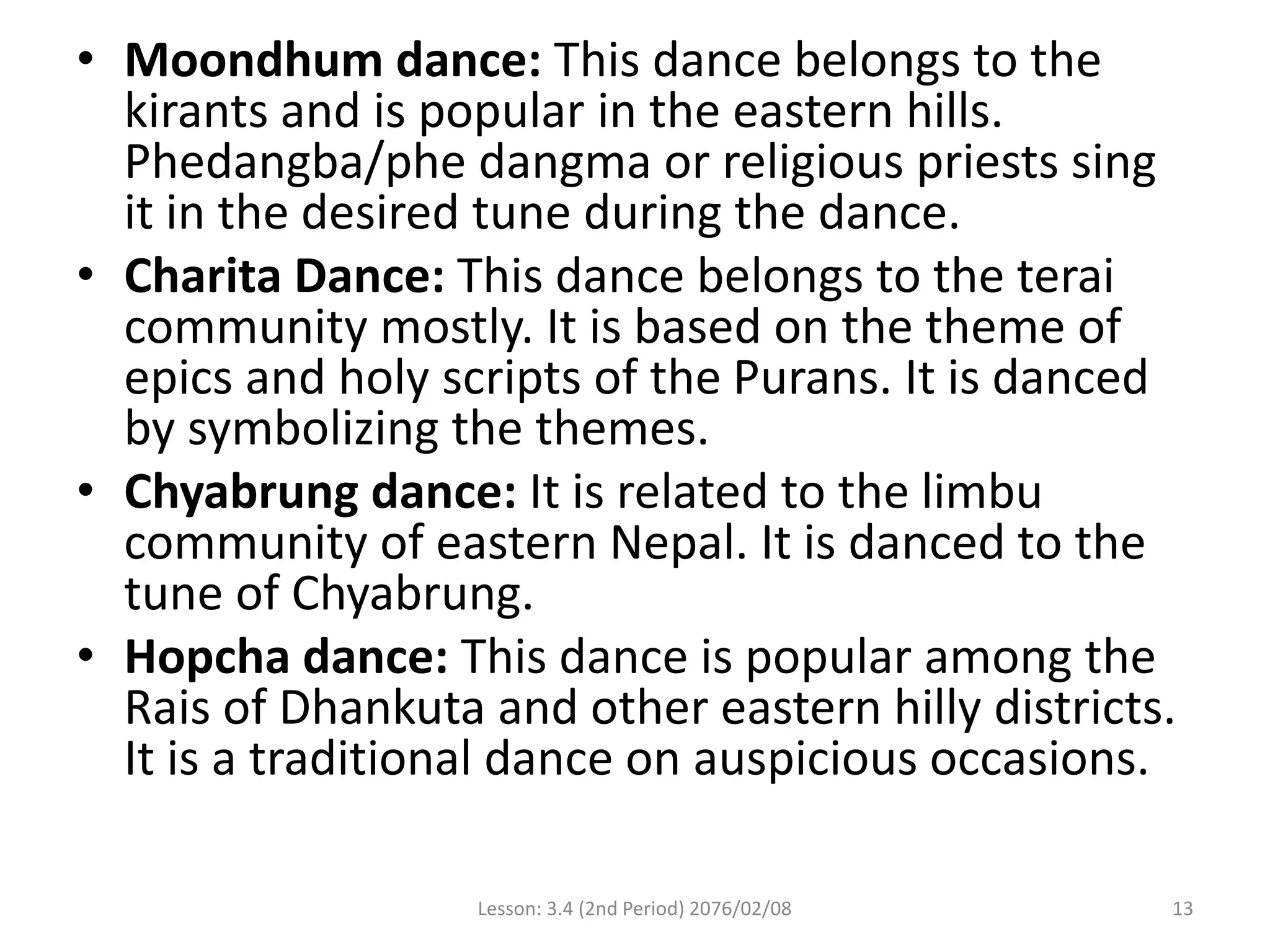 • Moondhum dance: This dance belongs to the
kirants and is popular in the eastern hills.
Phedangba/phe dangma or religious priests sing
it in the desired tune during the dance.
• Charita Dance: This dance belongs to the terai
community mostly. It is based on the theme of
epics and holy scripts of the Purans. It is danced
by symbolizing the themes.
• Chyabrung dance: It is related to the limbu
community of eastern Nepal. It is danced to the
tune of Chyabrung.
• Hopcha dance: This dance is popular among the
Rais of Dhankuta and other eastern hilly districts.
It is a traditional dance on auspicious occasions.
Lesson: 3.4 (2nd Period) 2076/02/08 13
 
